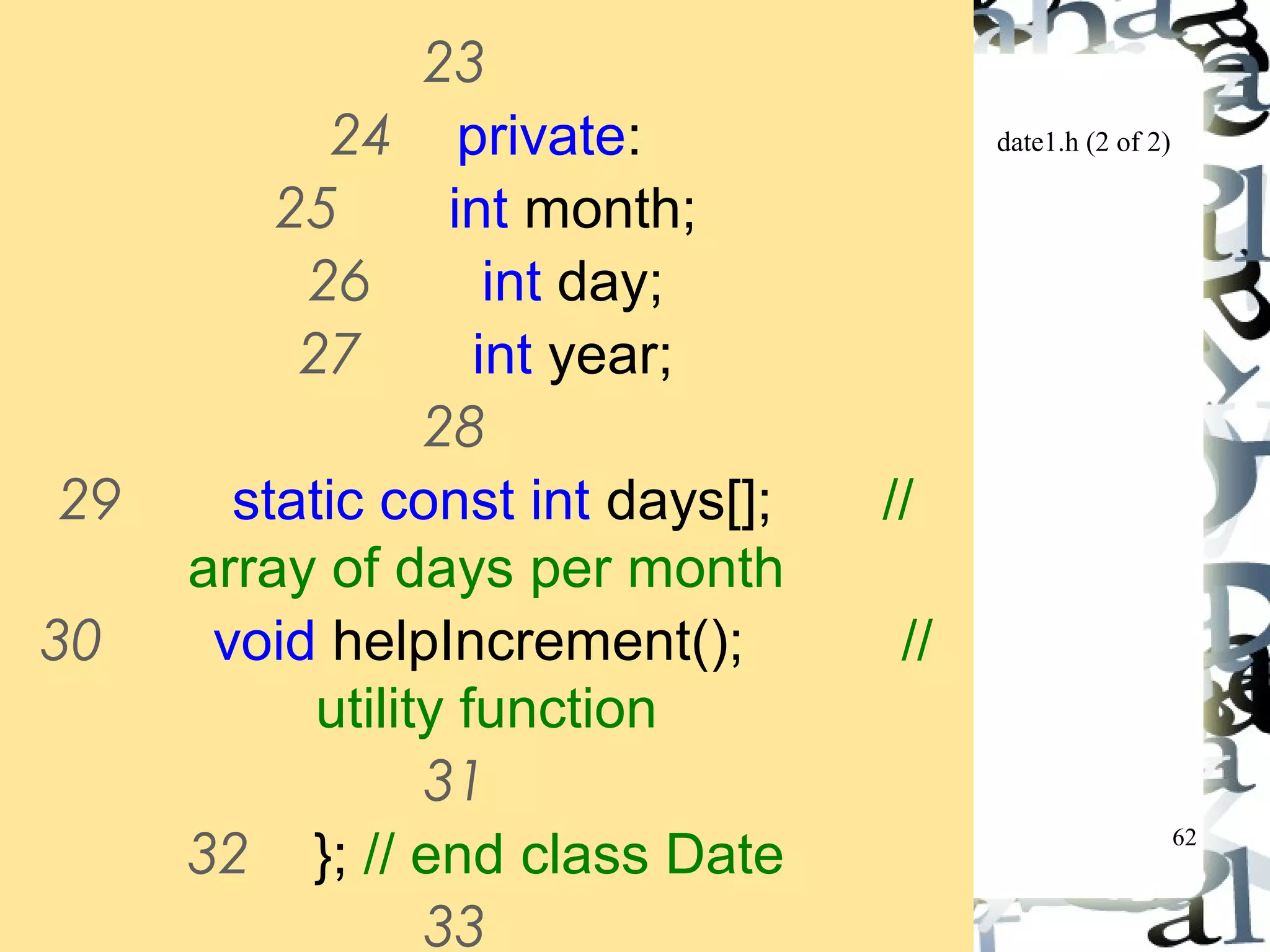 62 
date1.h (2 of 2) 
23 
24 private: 
25 int month; 
26 int day; 
27 int year; 
28 
29 static const int days[]; // 
array of days per month 
30 void helpIncrement(); // 
utility function 
31 
32 }; // end class Date 
33 
 