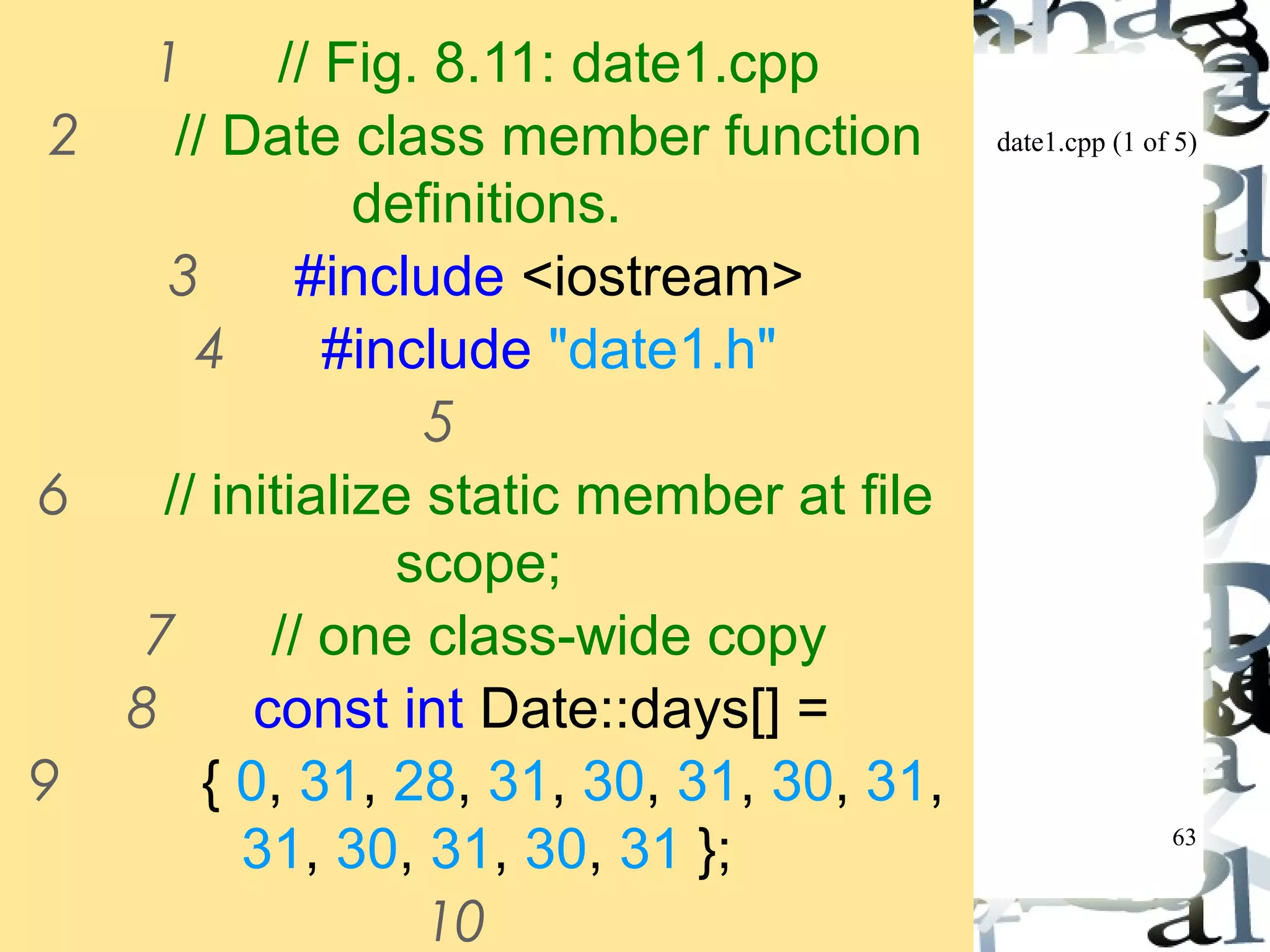 date1.cpp (1 of 5) 
63 
1 // Fig. 8.11: date1.cpp 
2 // Date class member function 
definitions. 
3 #include <iostream> 
4 #include "date1.h" 
5 
6 // initialize static member at file 
scope; 
7 // one class-wide copy 
8 const int Date::days[] = 
9 { 0, 31, 28, 31, 30, 31, 30, 31, 
31, 30, 31, 30, 31 }; 
10 
 