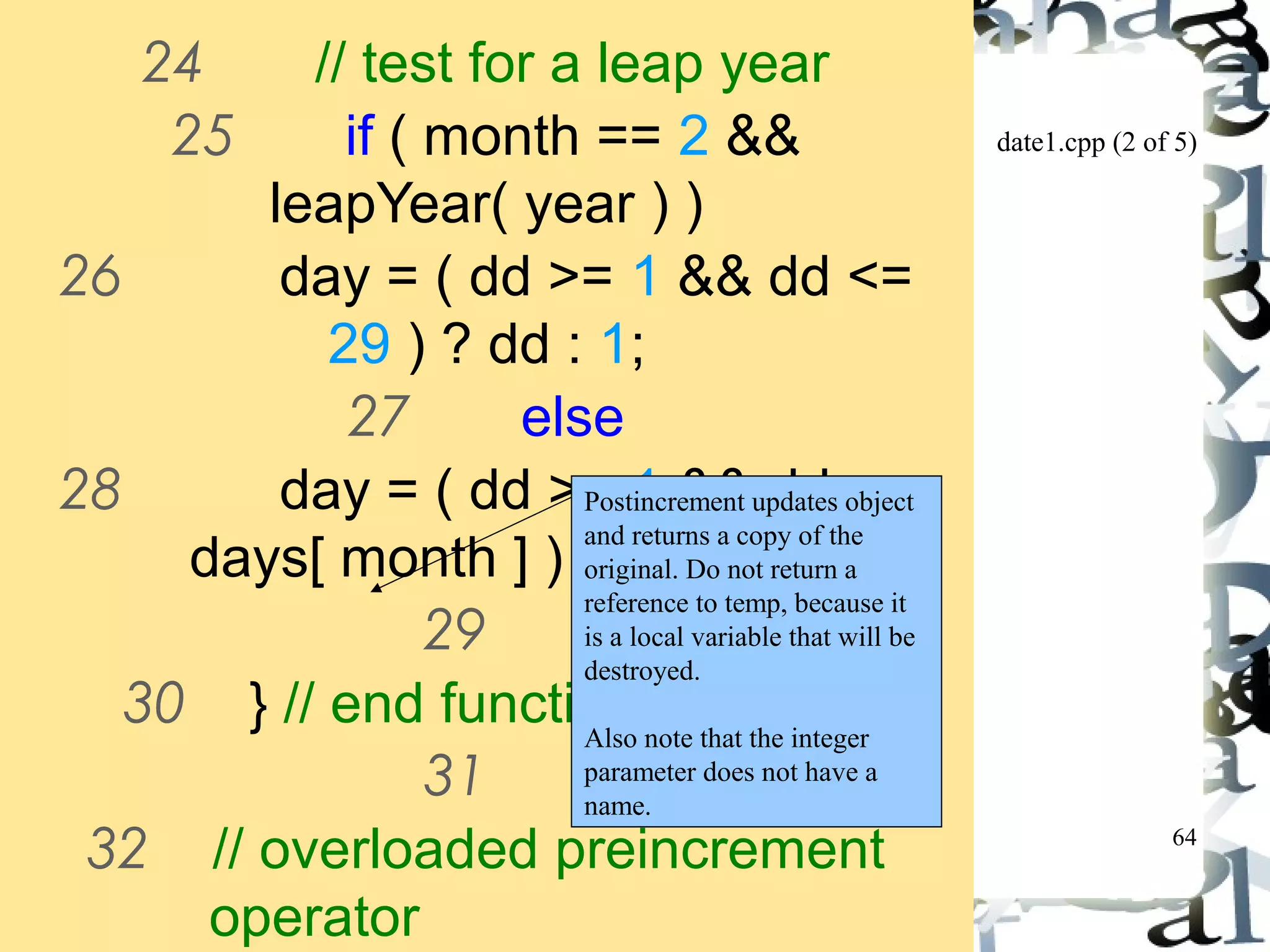 date1.cpp (2 of 5) 
64 
24 // test for a leap year 
25 if ( month == 2 && 
leapYear( year ) ) 
26 day = ( dd >= 1 && dd <= 
29 ) ? dd : 1; 
27 else 
28 day = ( dd >= 1 && dd <= 
Postincrement updates object 
and returns a copy of the 
original. Do not return a 
reference to temp, because it 
is a local variable that will be 
destroyed. 
Also note that the integer 
parameter does not have a 
name. 
days[ month ] ) ? dd : 1; 
29 
30 } // end function setDate 
31 
32 // overloaded preincrement 
operator 
33 Date &Date::operator++() 
 