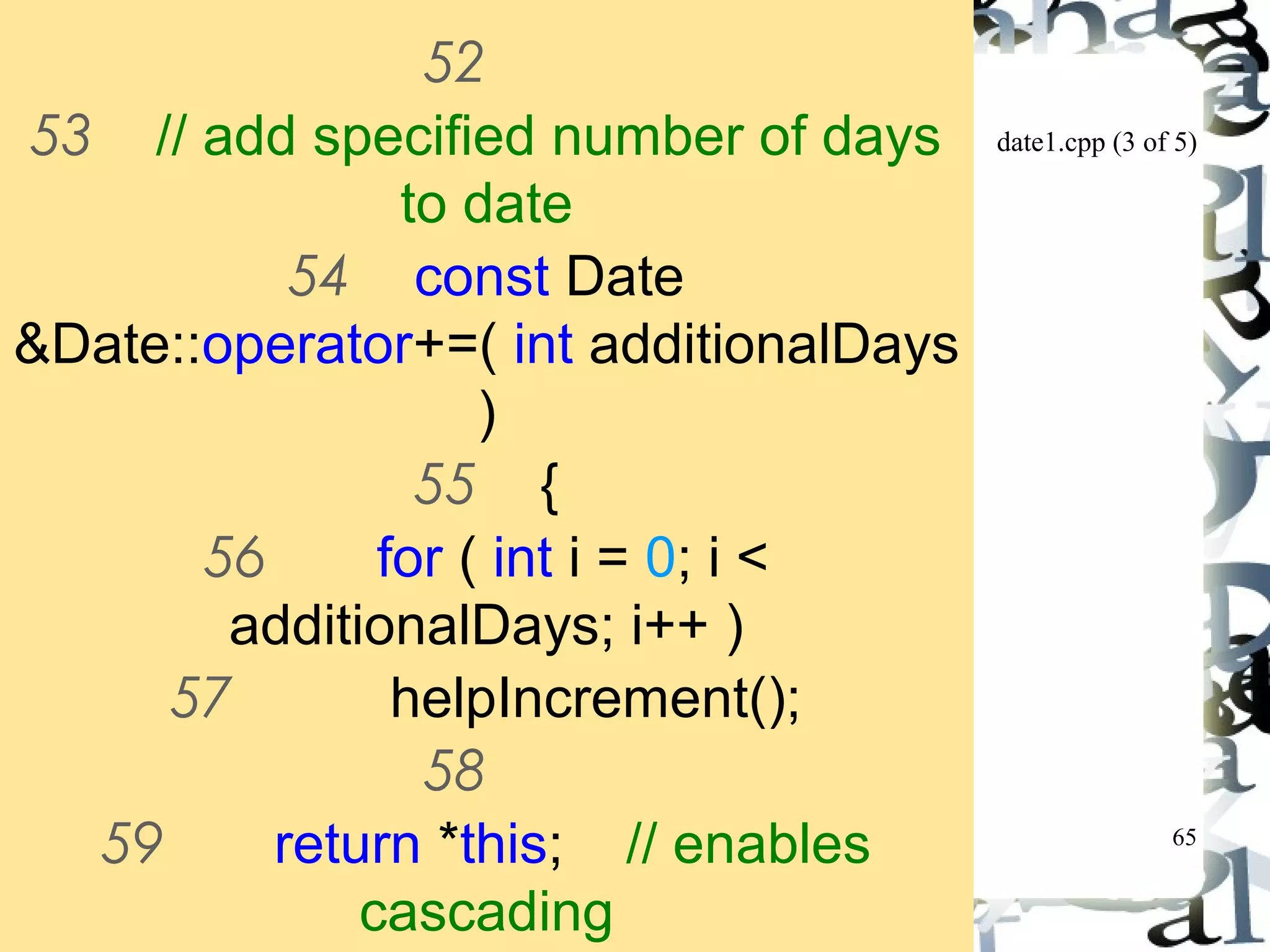 date1.cpp (3 of 5) 
65 
52 
53 // add specified number of days 
to date 
54 const Date 
&Date::operator+=( int additionalDays 
) 
55 { 
56 for ( int i = 0; i < 
additionalDays; i++ ) 
57 helpIncrement(); 
58 
59 return *this; // enables 
cascading 
60 
 