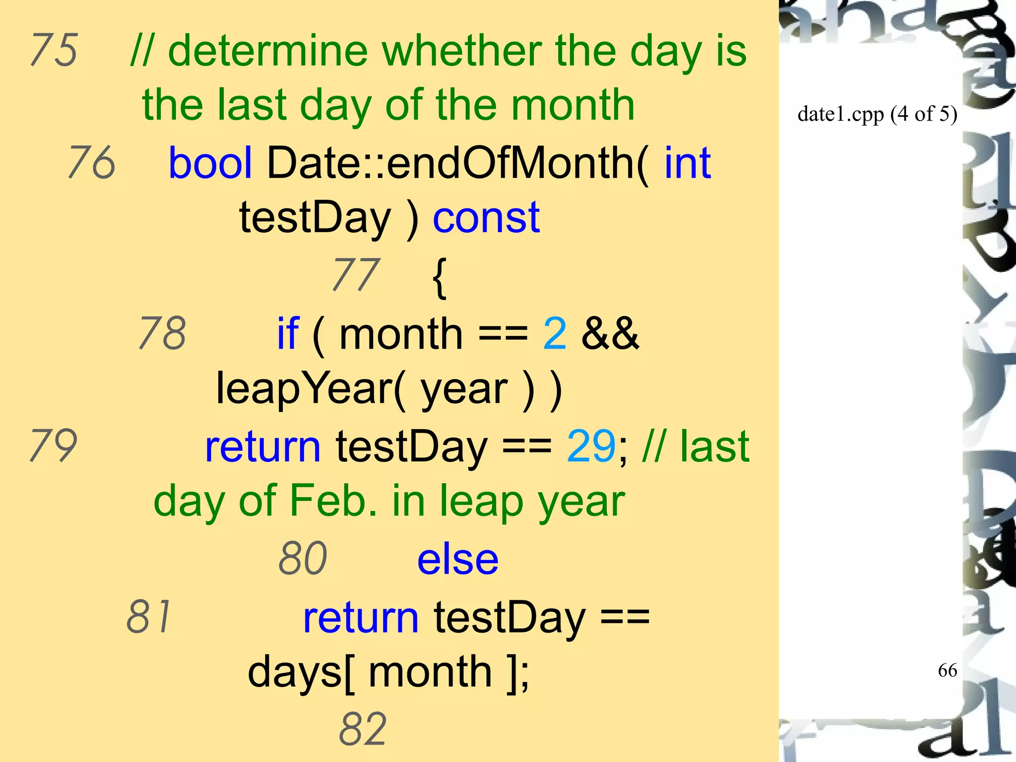 date1.cpp (4 of 5) 
66 
75 // determine whether the day is 
the last day of the month 
76 bool Date::endOfMonth( int 
testDay ) const 
77 { 
78 if ( month == 2 && 
leapYear( year ) ) 
79 return testDay == 29; // last 
day of Feb. in leap year 
80 else 
81 return testDay == 
days[ month ]; 
82 
83 } // end function endOfMonth 
 