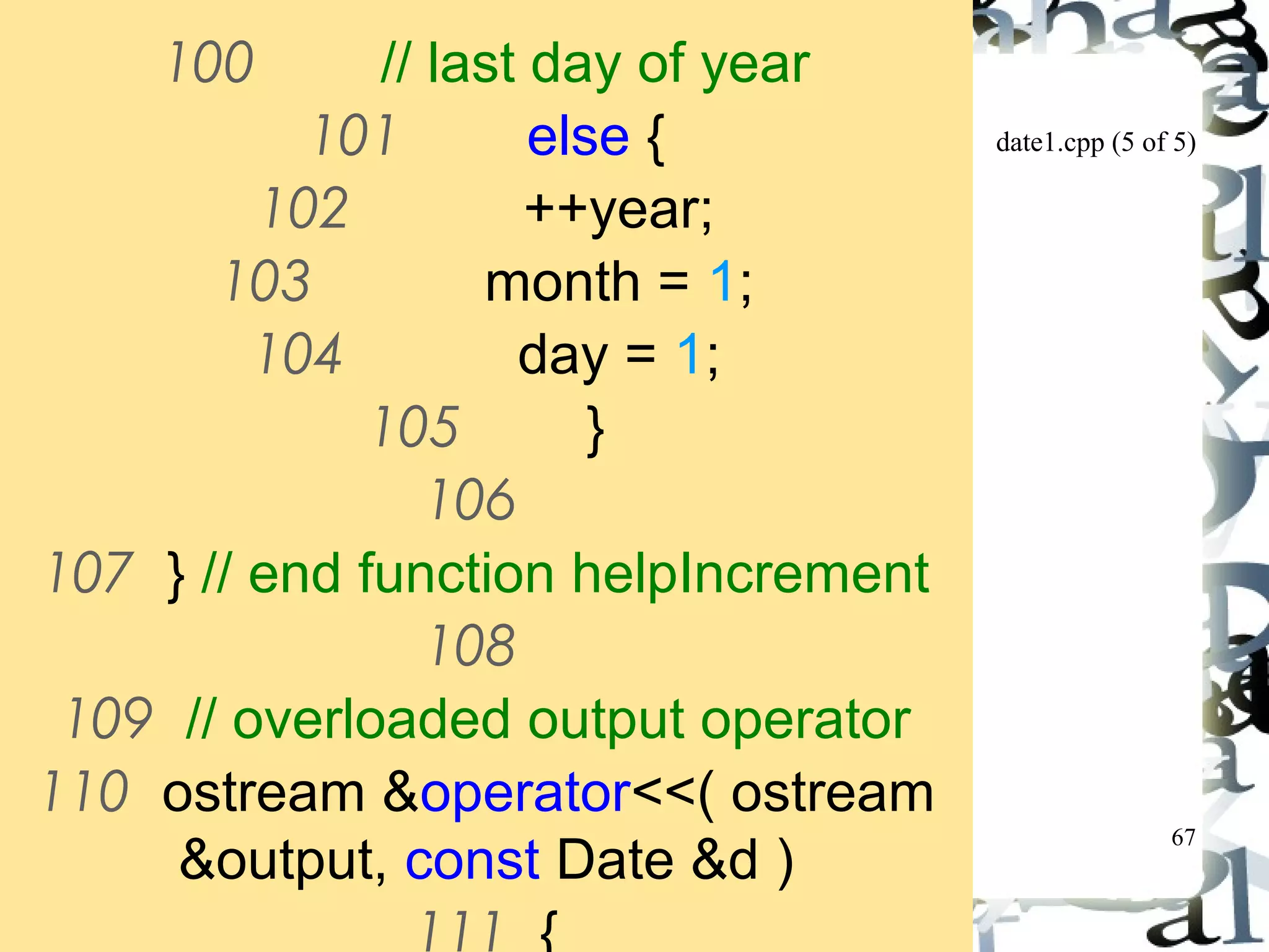 date1.cpp (5 of 5) 
67 
100 // last day of year 
101 else { 
102 ++year; 
103 month = 1; 
104 day = 1; 
105 } 
106 
107 } // end function helpIncrement 
108 
109 // overloaded output operator 
110 ostream &operator<<( ostream 
&output, const Date &d ) 
111 { 
 