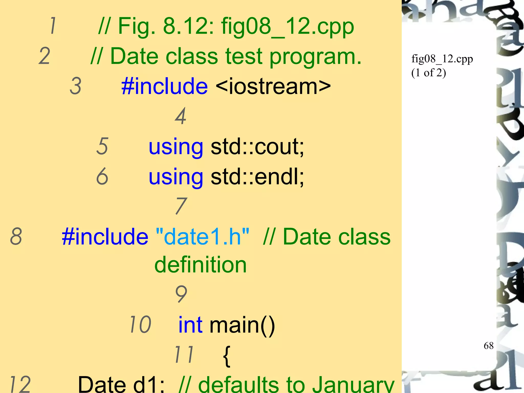 68 
fig08_12.cpp 
(1 of 2) 
1 // Fig. 8.12: fig08_12.cpp 
2 // Date class test program. 
3 #include <iostream> 
4 
5 using std::cout; 
6 using std::endl; 
7 
8 #include "date1.h" // Date class 
definition 
9 
10 int main() 
11 { 
12 Date d1; // defaults to January 
 