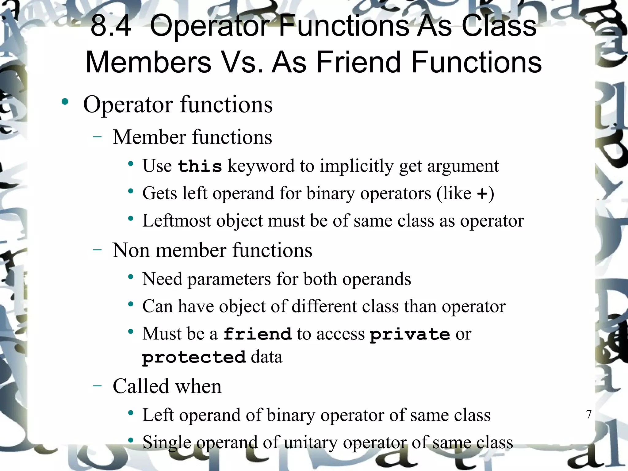7 
8.4 Operator Functions As Class 
Members Vs. As Friend Functions 
 Operator functions 
- Member functions 
 Use this keyword to implicitly get argument 
 Gets left operand for binary operators (like +) 
 Leftmost object must be of same class as operator 
- Non member functions 
 Need parameters for both operands 
 Can have object of different class than operator 
 Must be a friend to access private or 
protected data 
- Called when 
 Left operand of binary operator of same class 
 Single operand of unitary operator of same class 
 