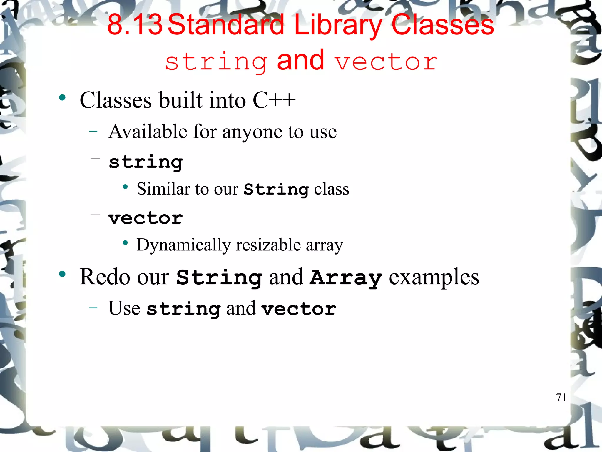 71 
8.13Standard Library Classes 
string and vector 
 Classes built into C++ 
- Available for anyone to use 
– string 
 Similar to our String class 
– vector 
 Dynamically resizable array 
 Redo our String and Array examples 
- Use string and vector 
 