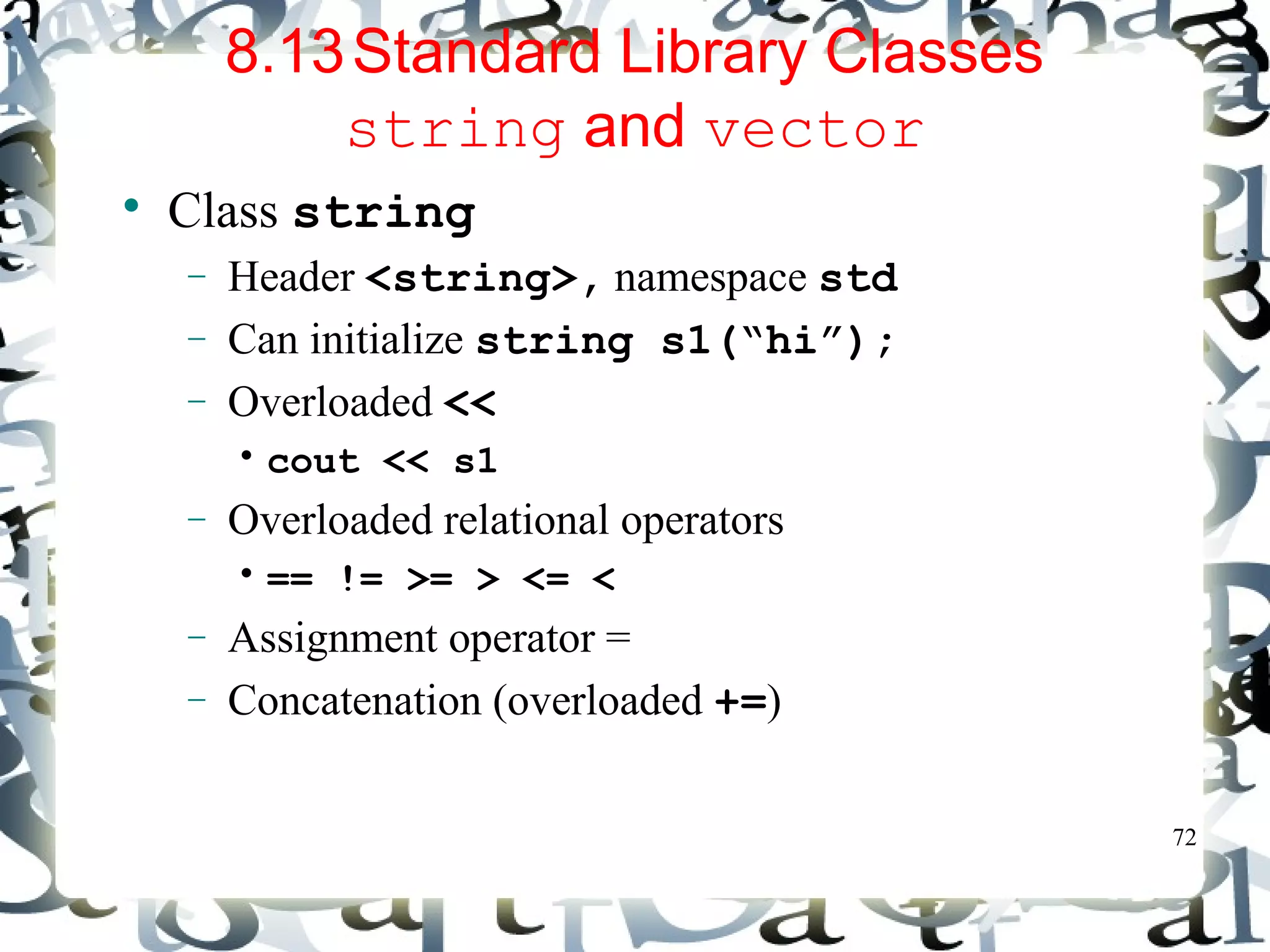 72 
8.13Standard Library Classes 
string and vector 
 Class string 
- Header <string>, namespace std 
- Can initialize string s1(“hi”); 
- Overloaded << 
• cout << s1 
- Overloaded relational operators 
• == != >= > <= < 
- Assignment operator = 
- Concatenation (overloaded +=) 
 