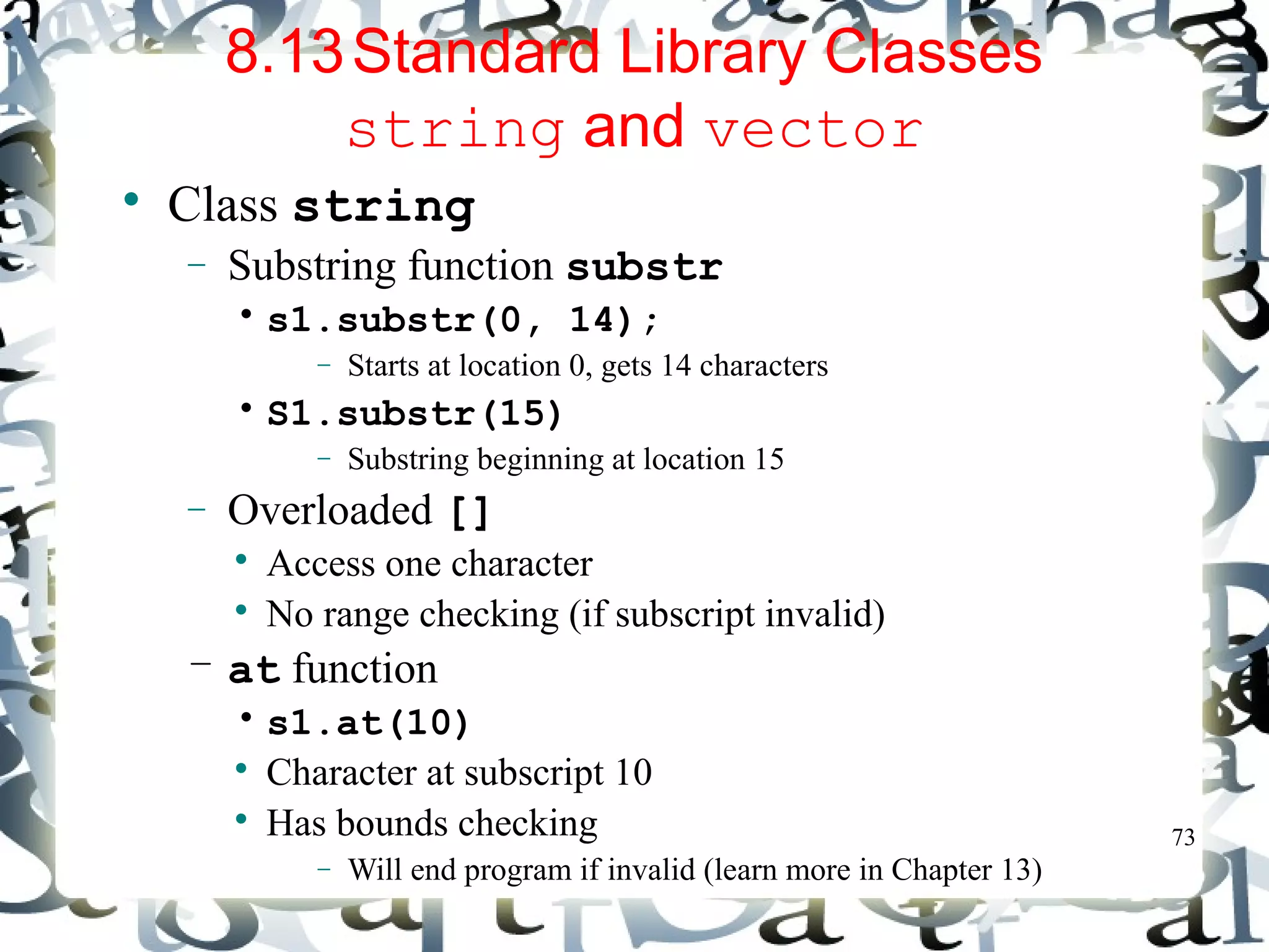 73 
8.13Standard Library Classes 
string and vector 
 Class string 
- Substring function substr 
• s1.substr(0, 14); 
- Starts at location 0, gets 14 characters 
• S1.substr(15) 
- Substring beginning at location 15 
- Overloaded [] 
 Access one character 
 No range checking (if subscript invalid) 
– at function 
• s1.at(10) 
 Character at subscript 10 
 Has bounds checking 
- Will end program if invalid (learn more in Chapter 13) 
 