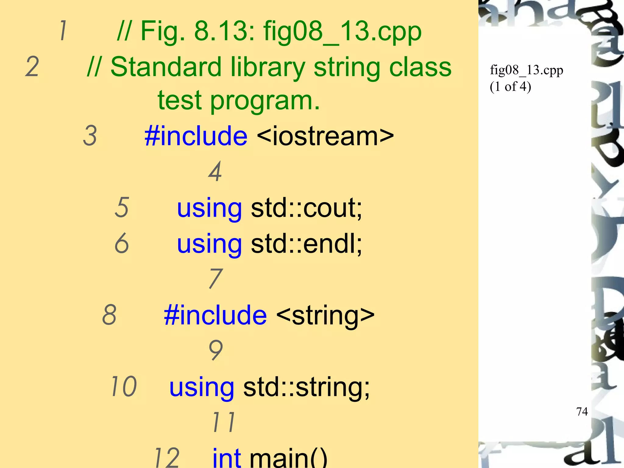 74 
fig08_13.cpp 
(1 of 4) 
1 // Fig. 8.13: fig08_13.cpp 
2 // Standard library string class 
test program. 
3 #include <iostream> 
4 
5 using std::cout; 
6 using std::endl; 
7 
8 #include <string> 
9 
10 using std::string; 
11 
12 int main() 
 