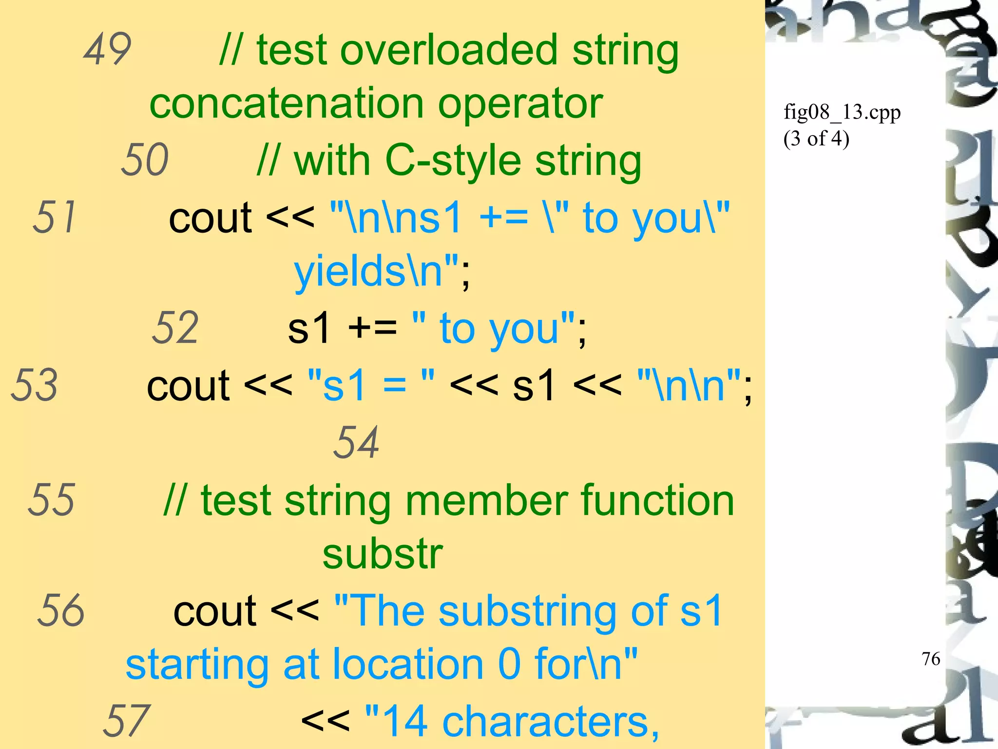 76 
fig08_13.cpp 
(3 of 4) 
49 // test overloaded string 
concatenation operator 
50 // with C-style string 
51 cout << "nns1 += " to you" 
yieldsn"; 
52 s1 += " to you"; 
53 cout << "s1 = " << s1 << "nn"; 
54 
55 // test string member function 
substr 
56 cout << "The substring of s1 
starting at location 0 forn" 
57 << "14 characters, 
s1.substr(0, 14), is:n" 
 