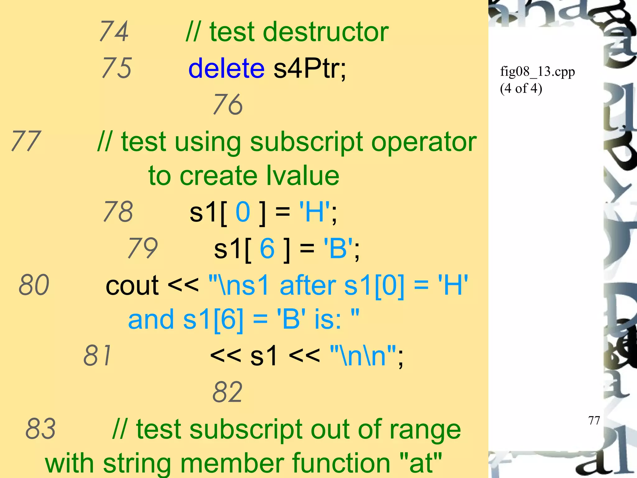 77 
fig08_13.cpp 
(4 of 4) 
74 // test destructor 
75 delete s4Ptr; 
76 
77 // test using subscript operator 
to create lvalue 
78 s1[ 0 ] = 'H'; 
79 s1[ 6 ] = 'B'; 
80 cout << "ns1 after s1[0] = 'H' 
and s1[6] = 'B' is: " 
81 << s1 << "nn"; 
82 
83 // test subscript out of range 
with string member function "at" 
 