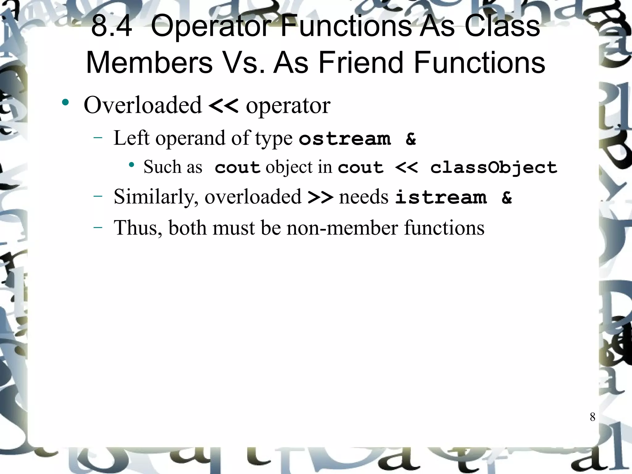 8 
8.4 Operator Functions As Class 
Members Vs. As Friend Functions 
 Overloaded << operator 
- Left operand of type ostream & 
 Such as cout object in cout << classObject 
- Similarly, overloaded >> needs istream & 
- Thus, both must be non-member functions 
 