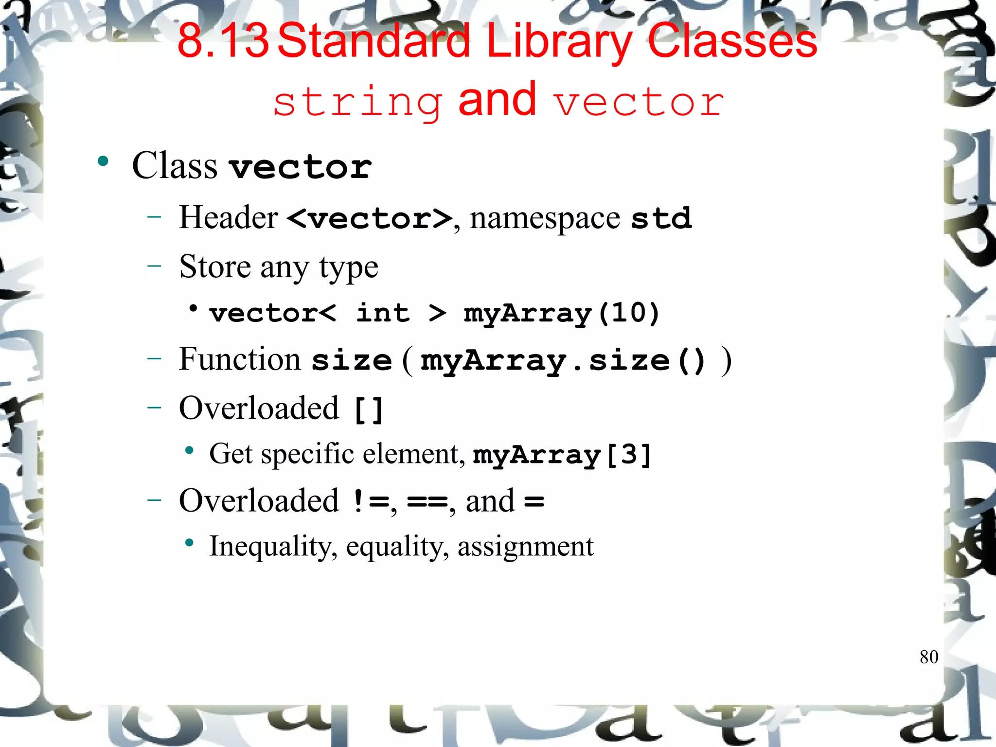 80 
8.13Standard Library Classes 
string and vector 
 Class vector 
- Header <vector>, namespace std 
- Store any type 
• vector< int > myArray(10) 
- Function size ( myArray.size() ) 
- Overloaded [] 
 Get specific element, myArray[3] 
- Overloaded !=, ==, and = 
 Inequality, equality, assignment 
 
