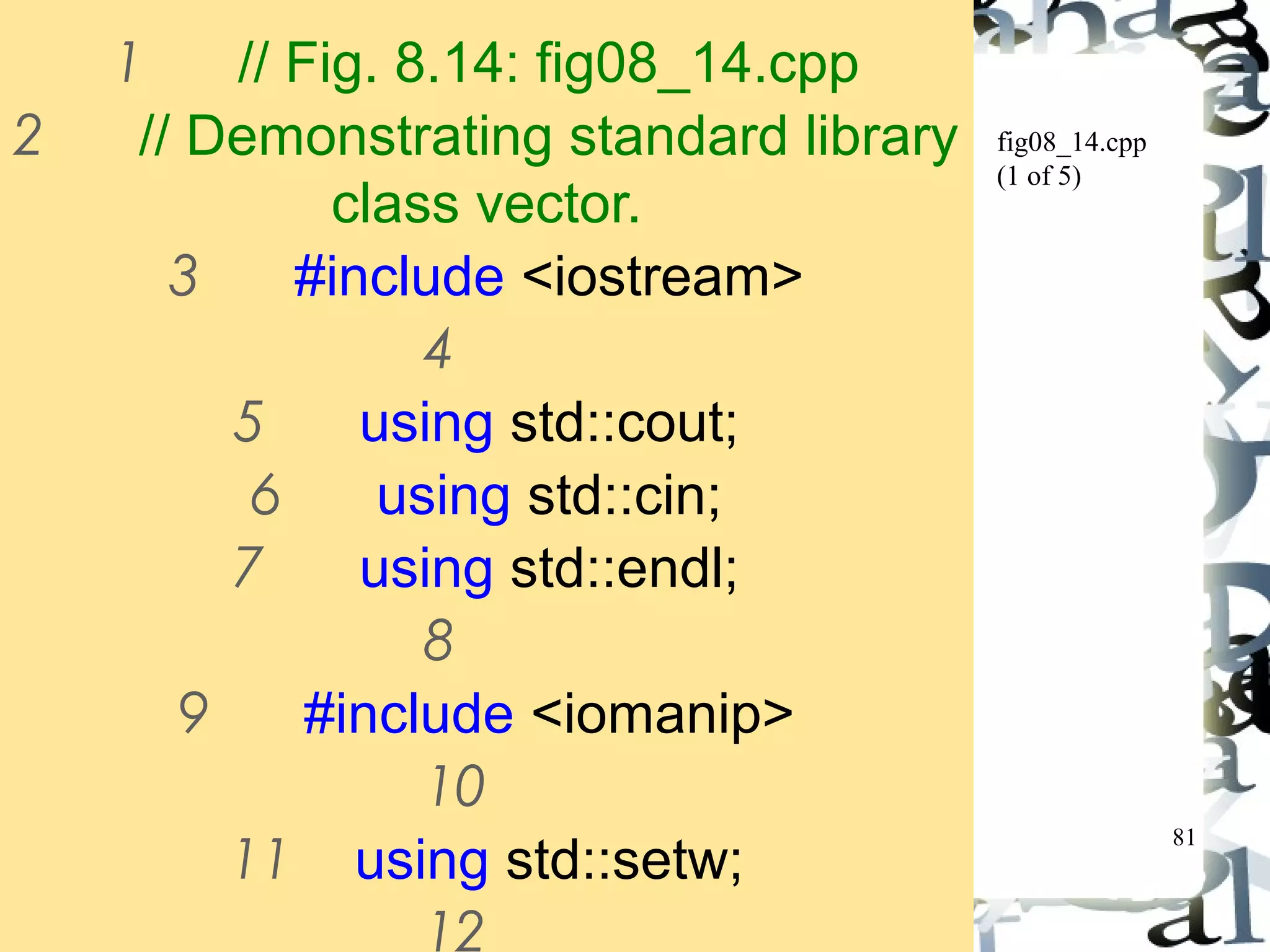 81 
fig08_14.cpp 
(1 of 5) 
1 // Fig. 8.14: fig08_14.cpp 
2 // Demonstrating standard library 
class vector. 
3 #include <iostream> 
4 
5 using std::cout; 
6 using std::cin; 
7 using std::endl; 
8 
9 #include <iomanip> 
10 
11 using std::setw; 
12 
 