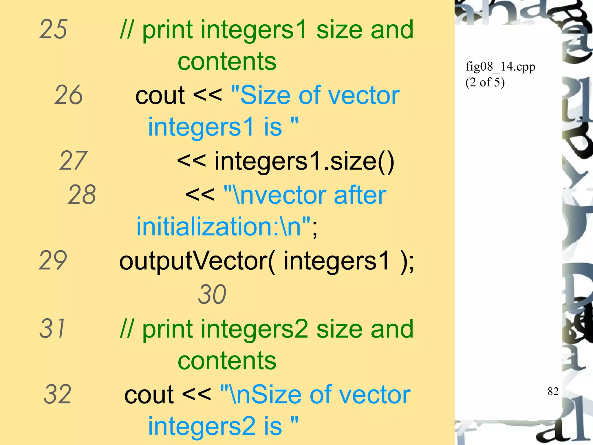 82 
fig08_14.cpp 
(2 of 5) 
25 // print integers1 size and 
contents 
26 cout << "Size of vector 
integers1 is " 
27 << integers1.size() 
28 << "nvector after 
initialization:n"; 
29 outputVector( integers1 ); 
30 
31 // print integers2 size and 
contents 
32 cout << "nSize of vector 
integers2 is " 
33 << integers2.size() 
 