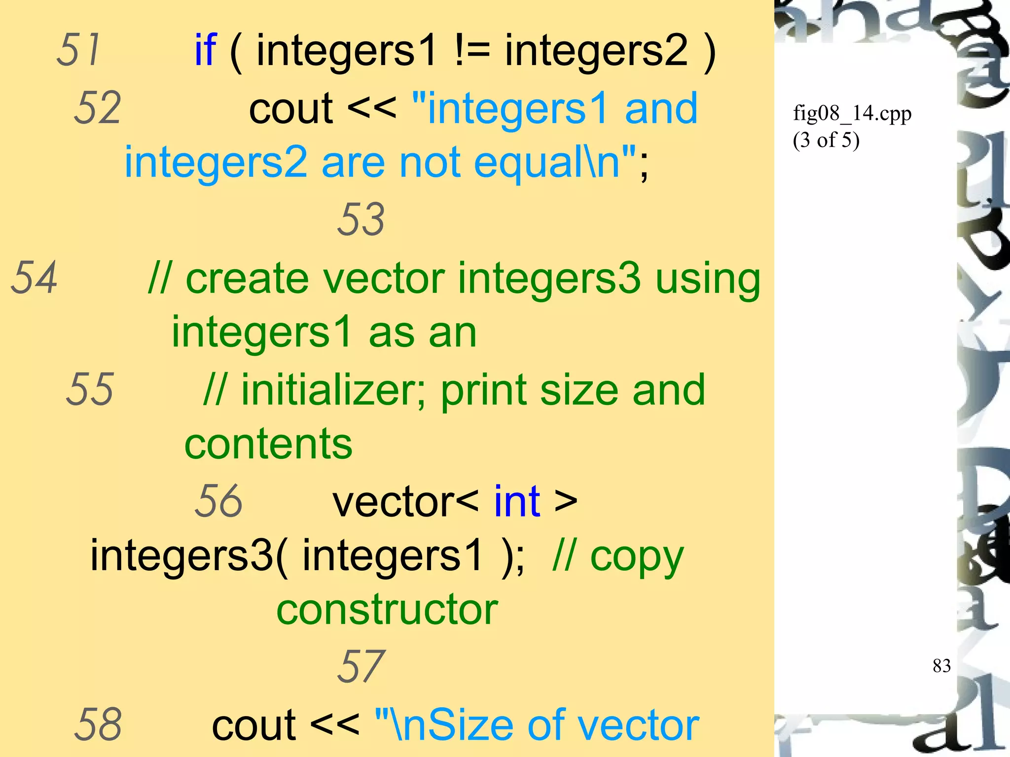 83 
fig08_14.cpp 
(3 of 5) 
51 if ( integers1 != integers2 ) 
52 cout << "integers1 and 
integers2 are not equaln"; 
53 
54 // create vector integers3 using 
integers1 as an 
55 // initializer; print size and 
contents 
56 vector< int > 
integers3( integers1 ); // copy 
constructor 
57 
58 cout << "nSize of vector 
integers3 is " 
 