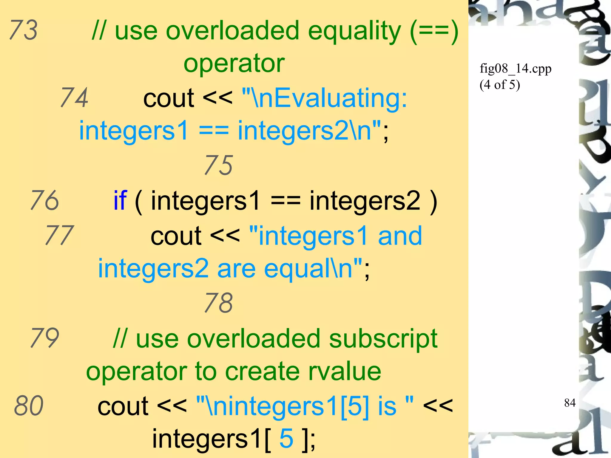 84 
fig08_14.cpp 
(4 of 5) 
73 // use overloaded equality (==) 
operator 
74 cout << "nEvaluating: 
integers1 == integers2n"; 
75 
76 if ( integers1 == integers2 ) 
77 cout << "integers1 and 
integers2 are equaln"; 
78 
79 // use overloaded subscript 
operator to create rvalue 
80 cout << "nintegers1[5] is " << 
integers1[ 5 ]; 
81 
 
