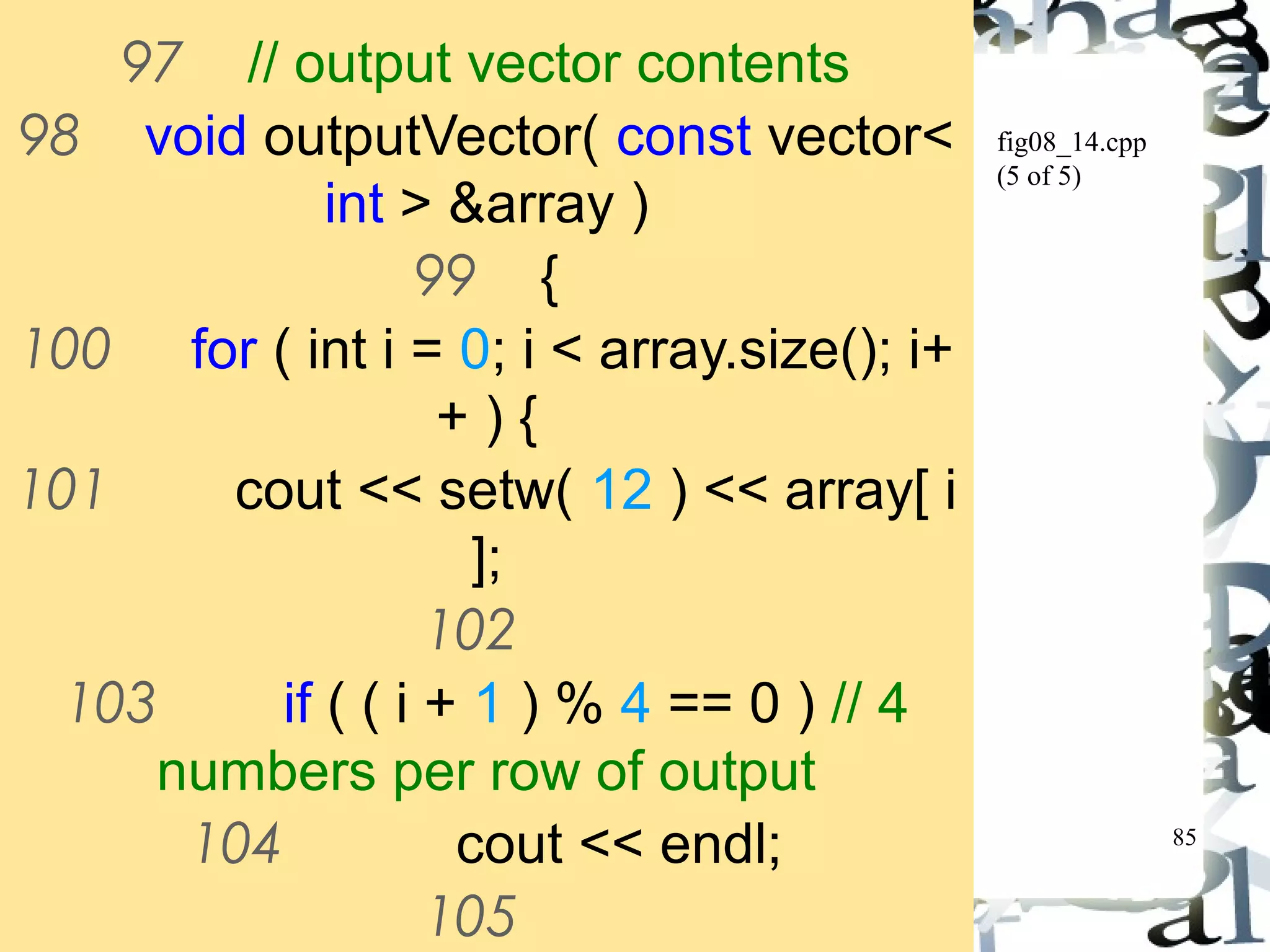85 
fig08_14.cpp 
(5 of 5) 
97 // output vector contents 
98 void outputVector( const vector< 
int > &array ) 
99 { 
100 for ( int i = 0; i < array.size(); i+ 
+ ) { 
101 cout << setw( 12 ) << array[ i 
]; 
102 
103 if ( ( i + 1 ) % 4 == 0 ) // 4 
numbers per row of output 
104 cout << endl; 
105 
106 } // end for 
 