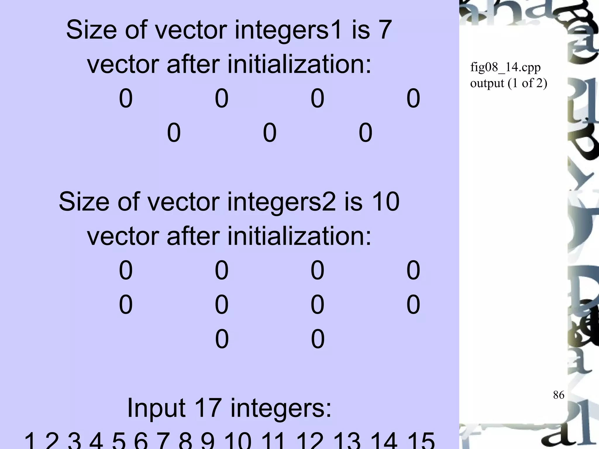 86 
fig08_14.cpp 
output (1 of 2) 
Size of vector integers1 is 7 
vector after initialization: 
0 0 0 0 
0 0 0 
Size of vector integers2 is 10 
vector after initialization: 
0 0 0 0 
0 0 0 0 
0 0 
Input 17 integers: 
1 2 3 4 5 6 7 8 9 10 11 12 13 14 15 
 