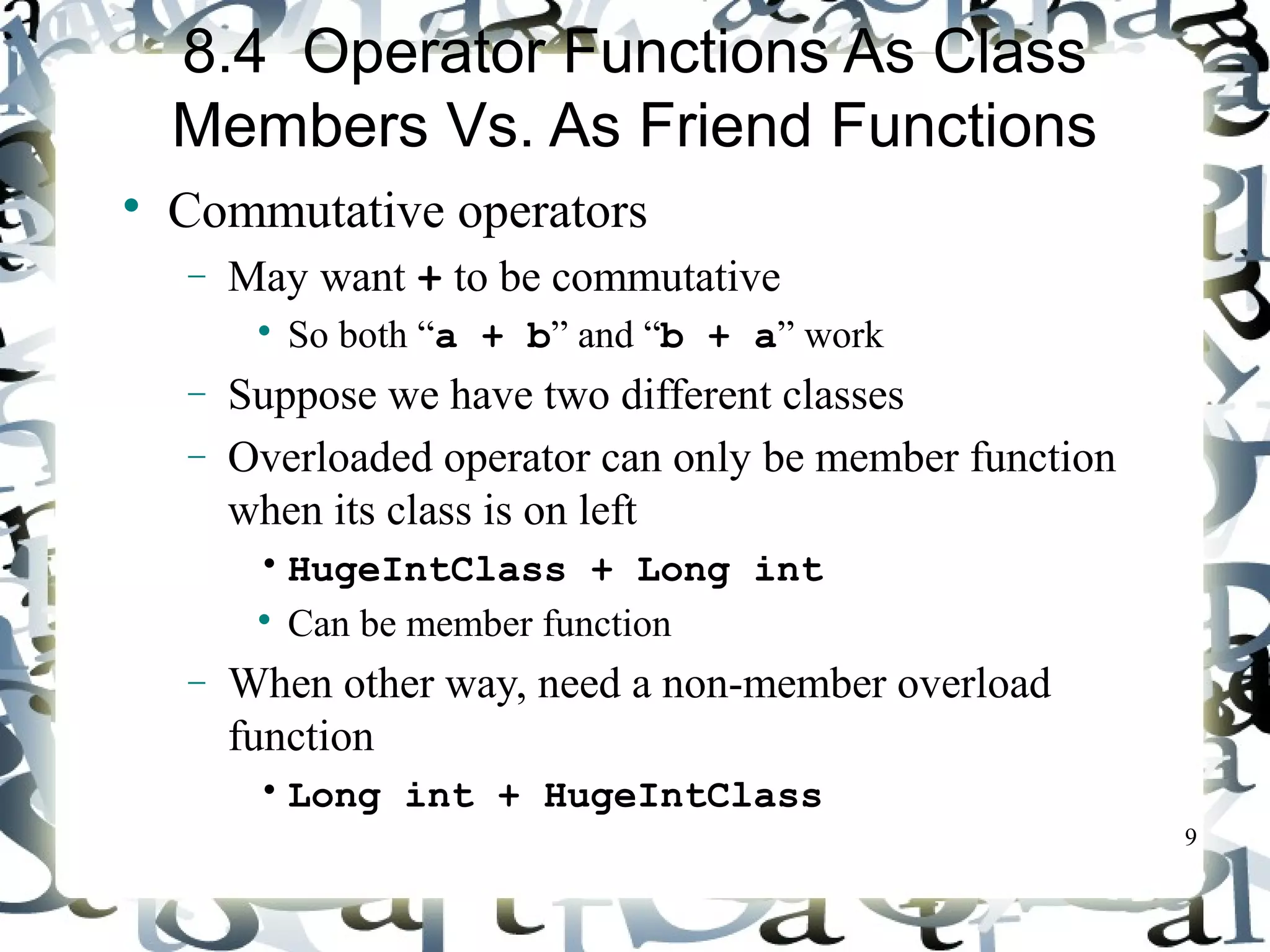 9 
8.4 Operator Functions As Class 
Members Vs. As Friend Functions 
 Commutative operators 
- May want + to be commutative 
 So both “a + b” and “b + a” work 
- Suppose we have two different classes 
- Overloaded operator can only be member function 
when its class is on left 
• HugeIntClass + Long int 
 Can be member function 
- When other way, need a non-member overload 
function 
• Long int + HugeIntClass 
 