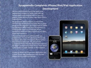 SynapseIndia Complaints iPhone/iPod/iPad Application 
Development 
We are a professional iPhone/iPad application 
development company in Noida, India offering 
custom applications development for the most 
popular mobile device of today's age, Apple iPhone, 
iPod and iPad. 
We go beyond offering services in customized 
iPhone 4 App development and apple iPhone game 
design and development. Our expert team of mobile 
app developers offers their years of experience in 
creating wide spectrum of iPad and iPhone 
applications which are highly interactive and offers 
great user experience. 
We have dedicated team of iPhone/iPad app 
programmers. You can hire dedicated iPhone app 
developer. Also, learn more about iPhone Games / 
Mac Games Development. We also provide 
customized iPhone/iPad App Development Services 
for Apple's revolutionary tablet device "iPad" which 
is also known as Apple iTampon or iPad Tablet PC. 
Contact us NOW! For iPhone web applications and 
custom iPhone apps development with the new 
iPhone iOS 4.2 and iPhone SDK 4.0. 
 