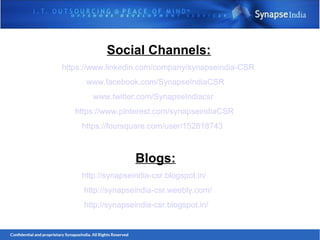 Social Channels:
https://www.linkedin.com/company/synapseindia-CSR
www.facebook.com/SynapseIndiaCSR
www.twitter.com/SynapseIndiacsr
https://www.pinterest.com/synapseindiaCSR
https://foursquare.com/user/152818743
Blogs:
http://synapseindia-csr.blogspot.in/
http://synapseindia-csr.weebly.com/
http://synapseindia-csr.blogspot.in/