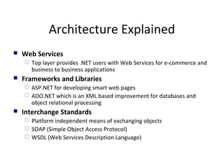 Architecture Explained
 Web Services
 Top layer provides .NET users with Web Services for e-commerce and
business to business applications
 Frameworks and Libraries
 ASP.NET for developing smart web pages
 ADO.NET which is an XML based improvement for databases and
object relational processing
 Interchange Standards
 Platform independent means of exchanging objects
 SOAP (Simple Object Access Protocol)
 WSDL (Web Services Description Language)
 