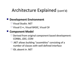 Architecture Explained (cont’d)
 Development Environment
 Visual Studio .NET
 Visual C++, Visual BASIC, Visual C#
 Component Model
 Derived from original component based development:
CORBA, J2EE, COM
 .NET allows building “assemblies” consisting of a
number of classes with well defined interface
 IDL absent in .NET
 