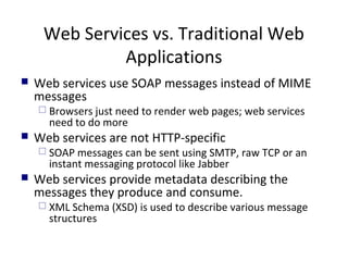 Web Services vs. Traditional Web
Applications
 Web services use SOAP messages instead of MIME
messages
 Browsers just need to render web pages; web services
need to do more
 Web services are not HTTP-specific
 SOAP messages can be sent using SMTP, raw TCP or an
instant messaging protocol like Jabber
 Web services provide metadata describing the
messages they produce and consume.
 XML Schema (XSD) is used to describe various message
structures
 