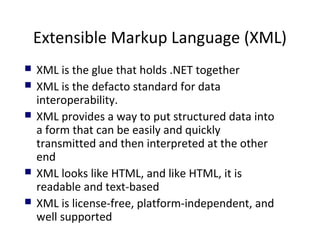 Extensible Markup Language (XML)
 XML is the glue that holds .NET together
 XML is the defacto standard for data
interoperability.
 XML provides a way to put structured data into
a form that can be easily and quickly
transmitted and then interpreted at the other
end
 XML looks like HTML, and like HTML, it is
readable and text-based
 XML is license-free, platform-independent, and
well supported
 
