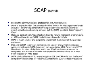 SOAP (cont’d)
 Soap is the communications protocol for XML Web services.
 SOAP is a specification that defines the XML format for messages—and that's
about it – a SOAP implementation will probably include mechanisms for
object activation and naming services but the SOAP standard doesn't specify
them
 Optional parts of SOAP specification describe how to represent program data
as XML and how to use SOAP to do Remote Procedure Calls
 SOAP is much smaller and simpler to implement than many of the previous
protocols.
 DCE and CORBA took years to implement, so only a few implementations
were ever released; SOAP, however, can use existing XML Parsers and HTTP
libraries to do most of the hard work, so a SOAP implementation can be
completed in a matter of months – so several implementations for it have
been released (> 70 to date).
 SOAP obviously doesn't do everything that DCE or CORBA do, but the lack of
complexity in exchange for features is what makes SOAP so readily available
 