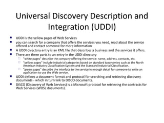 Universal Discovery Description and
Integration (UDDI)
 UDDI is the yellow pages of Web Services
 you can search for a company that offers the services you need, read about the service
offered and contact someone for more information
 A UDDI directory entry is an XML file that describes a business and the services it offers.
 There are three parts to an entry in the UDDI directory
 "white pages" describe the company offering the service: name, address, contacts, etc.
 "yellow pages" include industrial categories based on standard taxonomies such as the North
American Industry Classification System and the Standard Industrial Classification.
 "green pages" describe the interface to the service in enough detail for someone to write an
application to use the Web service.
 UDDI defines a document format and protocol for searching and retrieving discovery
documents - which in turn link to DISCO documents.
 DISCO (Discovery of Web Services) is a Microsoft protocol for retrieving the contracts for
Web Services (WDSL documents).
 