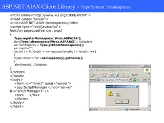 ASP.NET AJAX Client Library-Type System: Namespaces
<html xmlns="http://www.w3.org/1999/xhtml" >
<head runat="server">
<title>ASP.NET AJAX Namespaces</title>
<script type="text/javascript">
function pageLoad(sender, args)
{
Type.registerNamespace('Wrox.ASPAJAX');
alert(Type.isNamespace(Wrox.ASPAJAX)); //displays
var namespaces = Type.getRootNamespaces();
var mystr="";
for(var i = 0, length = namespaces.length; i < length; i++)
{
mystr=mystr+"n"+namespaces[i].getName();
}
alert(mystr); //displays
}
</script>
</head>
<body>
<form id="form1" runat="server">
<asp:ScriptManager runat="server"
ID="scriptManager1" />
<div> </div>
</form>
</body>
</html>
ASP.NET AJAX Client Library – Type System : Namespaces
 