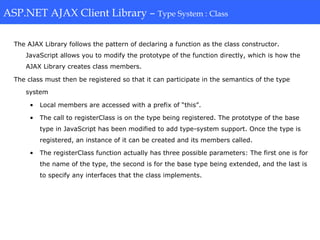ASP.NET AJAX Client Library-Type System: Class
The AJAX Library follows the pattern of declaring a function as the class constructor.
JavaScript allows you to modify the prototype of the function directly, which is how the
AJAX Library creates class members.
The class must then be registered so that it can participate in the semantics of the type
system
• Local members are accessed with a prefix of “this”.
• The call to registerClass is on the type being registered. The prototype of the base
type in JavaScript has been modified to add type-system support. Once the type is
registered, an instance of it can be created and its members called.
• The registerClass function actually has three possible parameters: The first one is for
the name of the type, the second is for the base type being extended, and the last is
to specify any interfaces that the class implements.
ASP.NET AJAX Client Library – Type System : Class
 