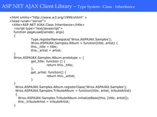 ASP.NET AJAX Client Library-Type System: Class-Inheritance
<html xmlns="http://www.w3.org/1999/xhtml" >
<head runat="server">
<title>ASP.NET AJAX Class Inheritance</title>
<script type="text/javascript">
function pageLoad(sender, args)
{
Type.registerNamespace('Wrox.ASPAJAX.Samples');
Wrox.ASPAJAX.Samples.Album = function(title, artist) {
this._title = title;
this._artist = artist;
}
Wrox.ASPAJAX.Samples.Album.prototype = {
get_title: function () {
return this._title;
},
get_artist: function() {
return this._artist;
}
}
Wrox.ASPAJAX.Samples.Album.registerClass('Wrox.ASPAJAX.Samples');
Wrox.ASPAJAX.Samples.TributeAlbum = function(title, artist, tributeArtist)
{
Wrox.ASPAJAX.Samples.TributeAlbum.initializeBase(this, [title, artist]);
this._tributeArtist = tributeArtist;
}
ASP.NET AJAX Client Library – Type System : Class - Inheritance
 
