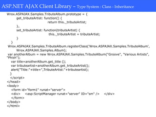 ASP.NET AJAX Client Library-Type System: Class-Inheritance
Wrox.ASPAJAX.Samples.TributeAlbum.prototype = {
get_tributeArtist: function() {
return this._tributeArtist;
},
set_tributeArtist: function(tributeArtist) {
this._tributeArtist = tributeArtist;
}
}
Wrox.ASPAJAX.Samples.TributeAlbum.registerClass('Wrox.ASPAJAX.Samples.TributeAlbum',
Wrox.ASPAJAX.Samples.Album);
var anotherAlbum = new Wrox.ASPAJAX.Samples.TributeAlbum("Groove", "Various Artists",
"Phish");
var title=anotherAlbum.get_title ();
var tributeartist=anotherAlbum.get_tributeArtist();
alert("Title:"+title+",TributeArtist:"+tributeartist);
}
</script>
</head>
<body>
<form id="form1" runat="server">
<div> <asp:ScriptManager runat="server" ID="sm" /> </div>
</form>
</body>
</html>
ASP.NET AJAX Client Library – Type System : Class - Inheritance
 