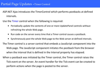 Partial Page Updates-Timer Control
ASP.NET Ajax introduces the TimerControl which performs postbacks at defined
intervals.
Use the Timer control when the following is required:
• Periodically update the contents of one or more UpdatePanel controls without
refreshing the whole Web page.
• Run code on the server every time that a Timer control causes a postback.
• Synchronously post the whole Web page to the Web server at defined intervals.
The Timer control is a server control that embeds a JavaScript component into the
Web page. The JavaScript component initiates the postback from the browser
when the interval that is defined in the Interval property has elapsed.
When a postback was initiated by the Timer control, the Timer control raises the
Tick event on the server. An event handler for the Tick event can be created to
perform actions when the page is posted to the server.
Partial Page Updates –Timer Control
 