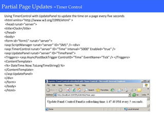 Partial Page Updates-Timer Control
Using TimerControl with UpdatePanel to update the time on a page every five seconds
<html xmlns="http://www.w3.org/1999/xhtml" >
<head runat="server">
<title>Clock</title>
</head>
<body>
<form id="form1" runat="server">
<asp:ScriptManager runat="server" ID="SM1" /> <div>
<asp:TimerControl runat="server" ID="Time" Interval="5000" Enabled="true" />
<asp:UpdatePanel runat="server" ID="TimePanel">
<Triggers> <asp:AsyncPostBackTrigger ControlID="Time" EventName="Tick" /> </Triggers>
<ContentTemplate>
<%= DateTime.Now.ToLongTimeString() %>
</ContentTemplate>
</asp:UpdatePanel>
</div>
</form>
</body>
</html>
Partial Page Updates –Timer Control
 