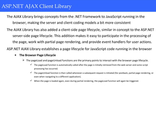 ASP.NET AJAX Client Library
The AJAX Library brings concepts from the .NET Framework to JavaScript running in the
browser, making the server and client coding models a bit more consistent
The AJAX Library has also added a client-side page lifecycle, similar in concept to the ASP.NET
server-side page lifecycle. This addition makes it easy to participate in the processing of
the page, work with partial page rendering, and provide event handlers for user actions.
ASP.NET AJAX Library establishes a page lifecycle for JavaScript code running in the browser
• The Browser Page Lifecycle
 The pageLoad and pageUnload functions are the primary points to interact with the browser page lifecycle.
 The pageLoad function is automatically called after the page is initially retrieved from the web server and some script
processing has occurred.
 The pageUnload function is then called whenever a subsequent request is initiated (for postback, partial page rendering, or
even when navigating to a different application).
 When the page is loaded again, even during partial rendering, the pageLoad function will again be triggered.
ASP.NET AJAX Client Library
 