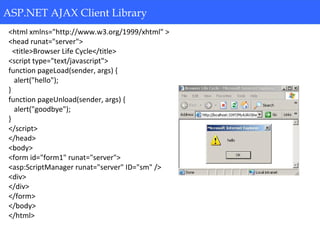 ASP.NET AJAX Client Library
<html xmlns="http://www.w3.org/1999/xhtml" >
<head runat="server">
<title>Browser Life Cycle</title>
<script type="text/javascript">
function pageLoad(sender, args) {
alert("hello");
}
function pageUnload(sender, args) {
alert("goodbye");
}
</script>
</head>
<body>
<form id="form1" runat="server">
<asp:ScriptManager runat="server" ID="sm" />
<div>
</div>
</form>
</body>
</html>
ASP.NET AJAX Client Library
 
