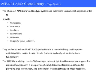 ASP.NET AJAX Client Library-Type System
The Microsoft AJAX Library adds a type system and extensions to JavaScript objects in order
to
provide
• Namespaces
• Inheritance
• Interfaces
• Enumerations
• Reflection
• Helpers for strings and arrays.
They enable to write ASP.NET AJAX applications in a structured way that improves
maintainability, makes it easier to add features, and makes it easier to layer
functionality.
The AJAX Library brings classic OOP concepts to JavaScript. It adds namespace support for
grouping functionality. It also provides helpful debugging facilities, a schema for
providing type information, and a means for localizing string and image resources.
ASP.NET AJAX Client Library – Type System
 