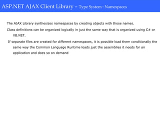 ASP.NET AJAX Client Library-Type System: Namespaces
The AJAX Library synthesizes namespaces by creating objects with those names.
Class definitions can be organized logically in just the same way that is organized using C# or
VB.NET.
If separate files are created for different namespaces, it is possible load them conditionally the
same way the Common Language Runtime loads just the assemblies it needs for an
application and does so on demand
ASP.NET AJAX Client Library – Type System : Namespaces
 