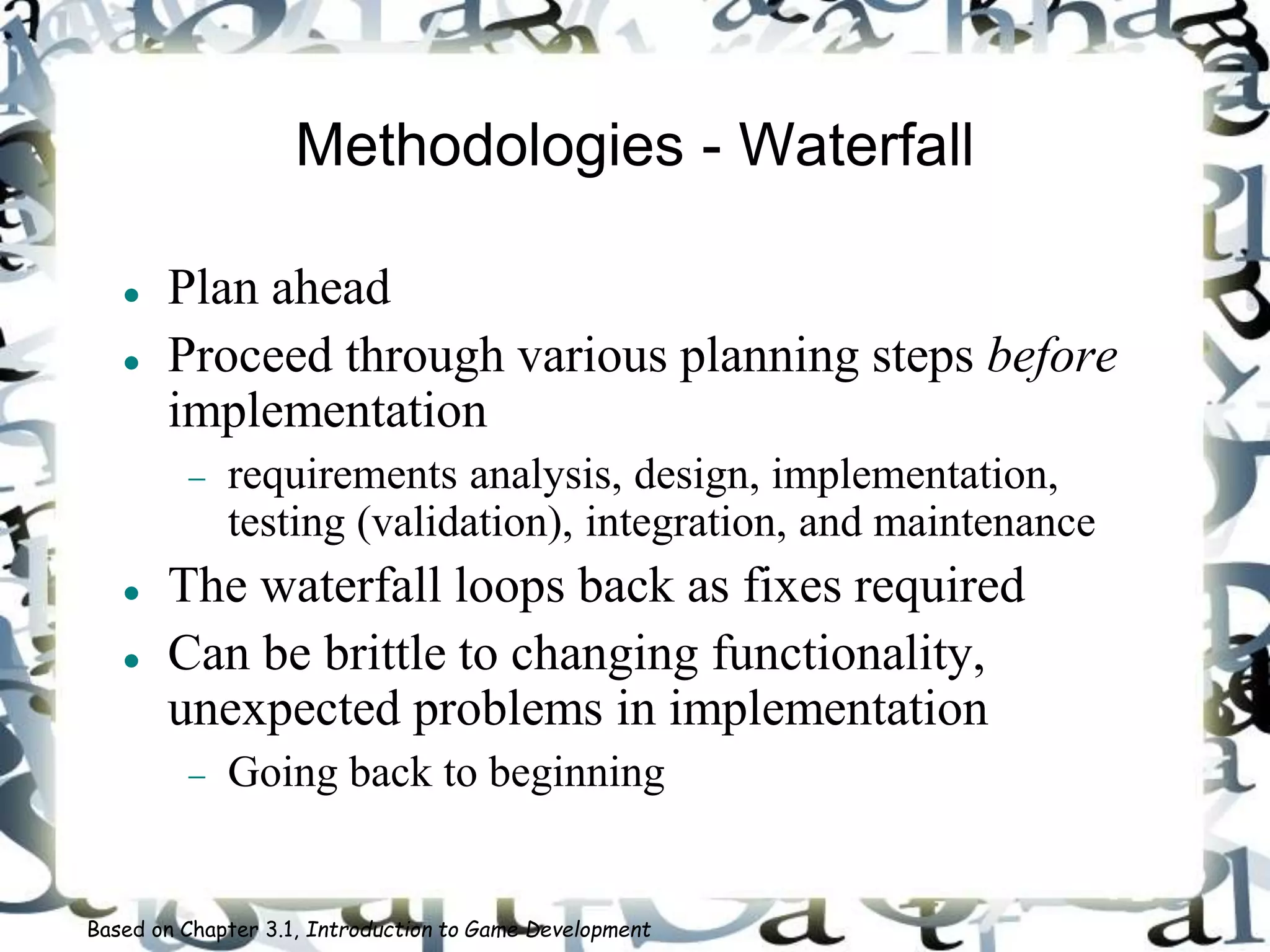 Methodologies - Waterfall
 Plan ahead
 Proceed through various planning steps before
implementation
 requirements analysis, design, implementation,
testing (validation), integration, and maintenance
 The waterfall loops back as fixes required
 Can be brittle to changing functionality,
unexpected problems in implementation
 Going back to beginning
Based on Chapter 3.1, Introduction to Game Development
 