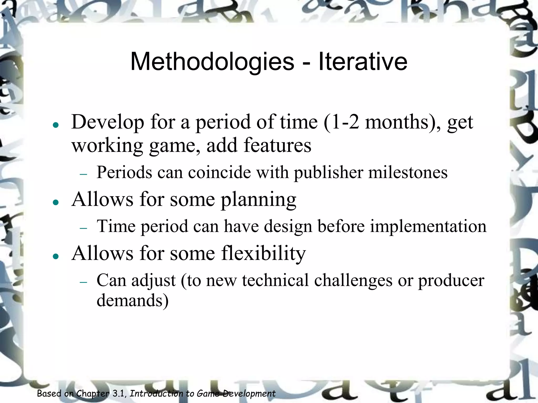 Methodologies - Iterative
 Develop for a period of time (1-2 months), get
working game, add features
 Periods can coincide with publisher milestones
 Allows for some planning
 Time period can have design before implementation
 Allows for some flexibility
 Can adjust (to new technical challenges or producer
demands)
Based on Chapter 3.1, Introduction to Game Development
 