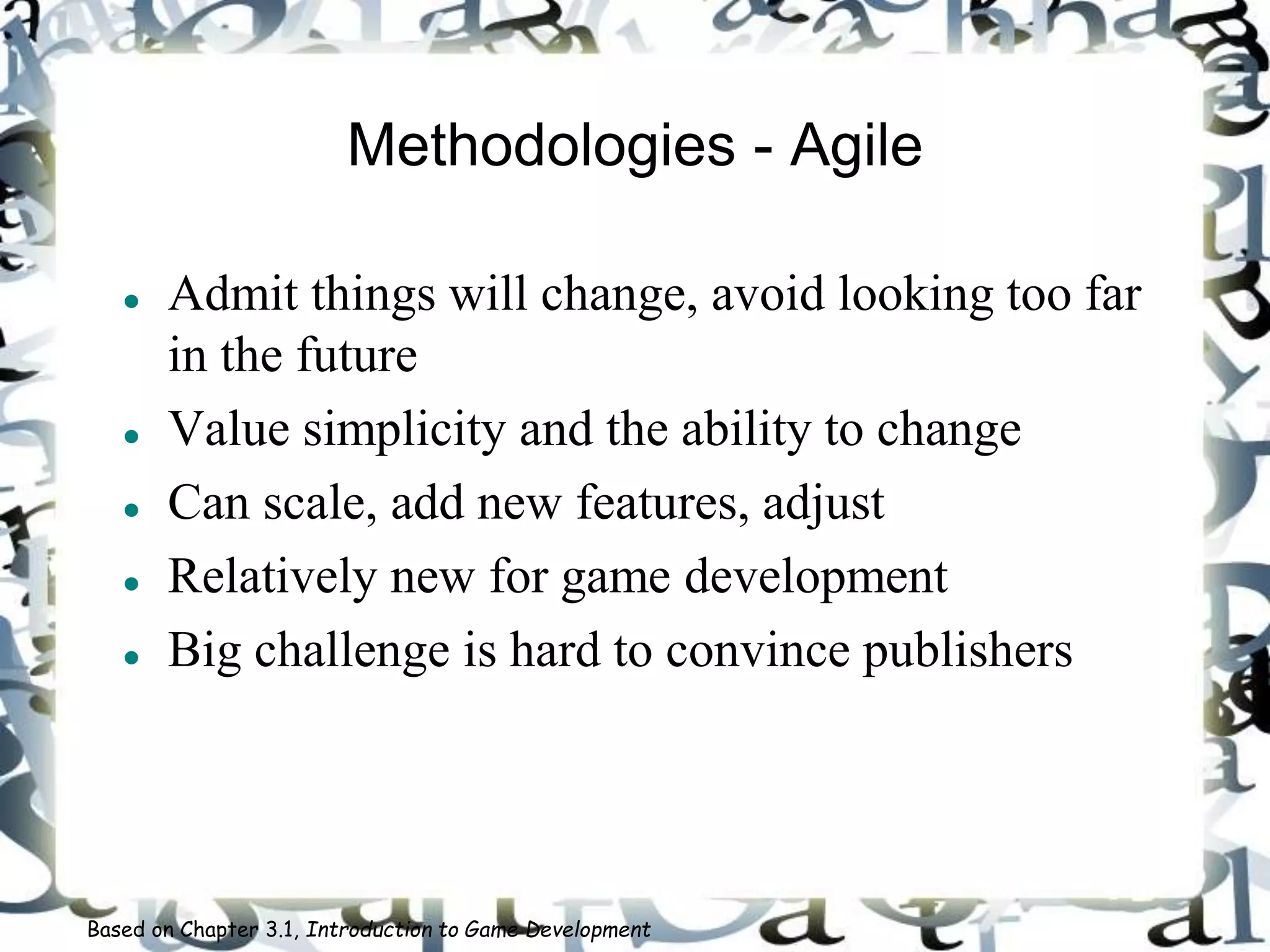 Methodologies - Agile
 Admit things will change, avoid looking too far
in the future
 Value simplicity and the ability to change
 Can scale, add new features, adjust
 Relatively new for game development
 Big challenge is hard to convince publishers
Based on Chapter 3.1, Introduction to Game Development
 