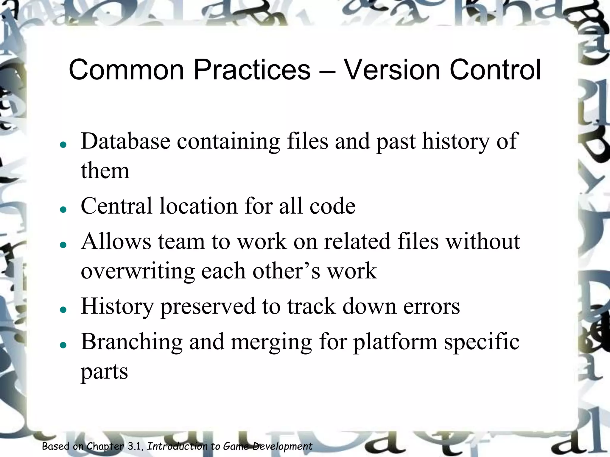 Common Practices – Version Control
 Database containing files and past history of
them
 Central location for all code
 Allows team to work on related files without
overwriting each other’s work
 History preserved to track down errors
 Branching and merging for platform specific
parts
Based on Chapter 3.1, Introduction to Game Development
 