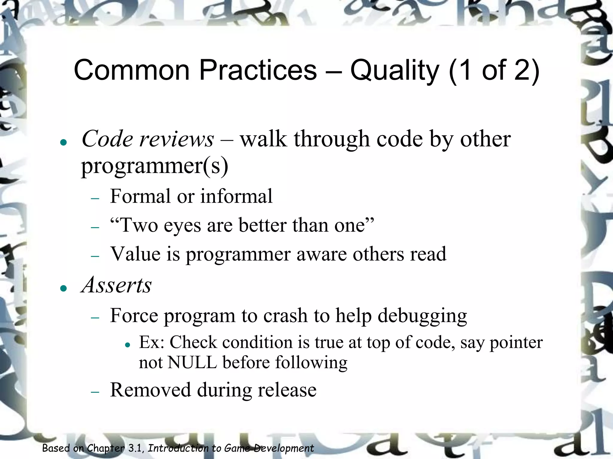 Common Practices – Quality (1 of 2)
 Code reviews – walk through code by other
programmer(s)
 Formal or informal
 “Two eyes are better than one”
 Value is programmer aware others read
 Asserts
 Force program to crash to help debugging
 Ex: Check condition is true at top of code, say pointer
not NULL before following
 Removed during release
Based on Chapter 3.1, Introduction to Game Development
 