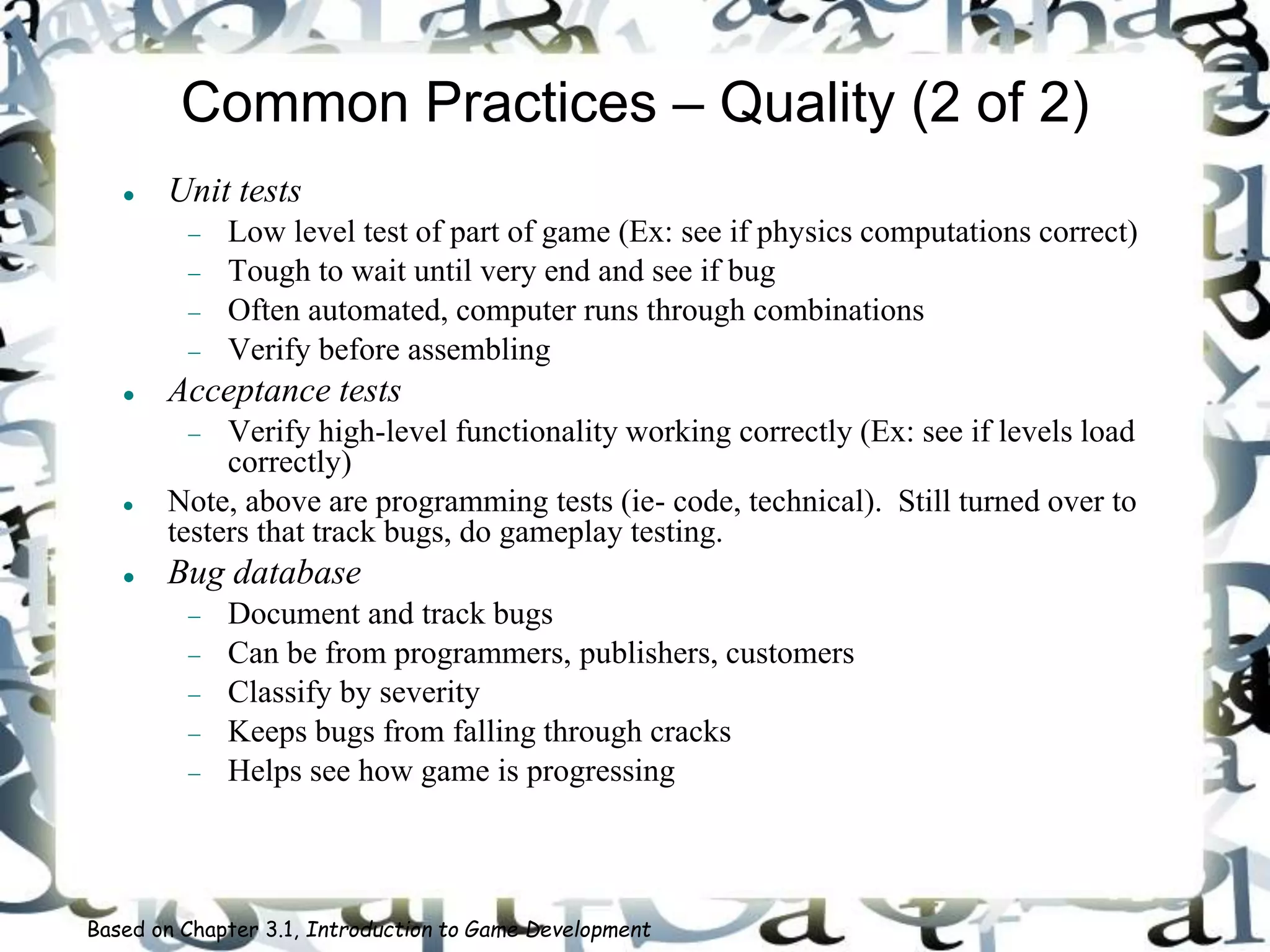 Common Practices – Quality (2 of 2)
 Unit tests
 Low level test of part of game (Ex: see if physics computations correct)
 Tough to wait until very end and see if bug
 Often automated, computer runs through combinations
 Verify before assembling
 Acceptance tests
 Verify high-level functionality working correctly (Ex: see if levels load
correctly)
 Note, above are programming tests (ie- code, technical). Still turned over to
testers that track bugs, do gameplay testing.
 Bug database
 Document and track bugs
 Can be from programmers, publishers, customers
 Classify by severity
 Keeps bugs from falling through cracks
 Helps see how game is progressing
Based on Chapter 3.1, Introduction to Game Development
 
