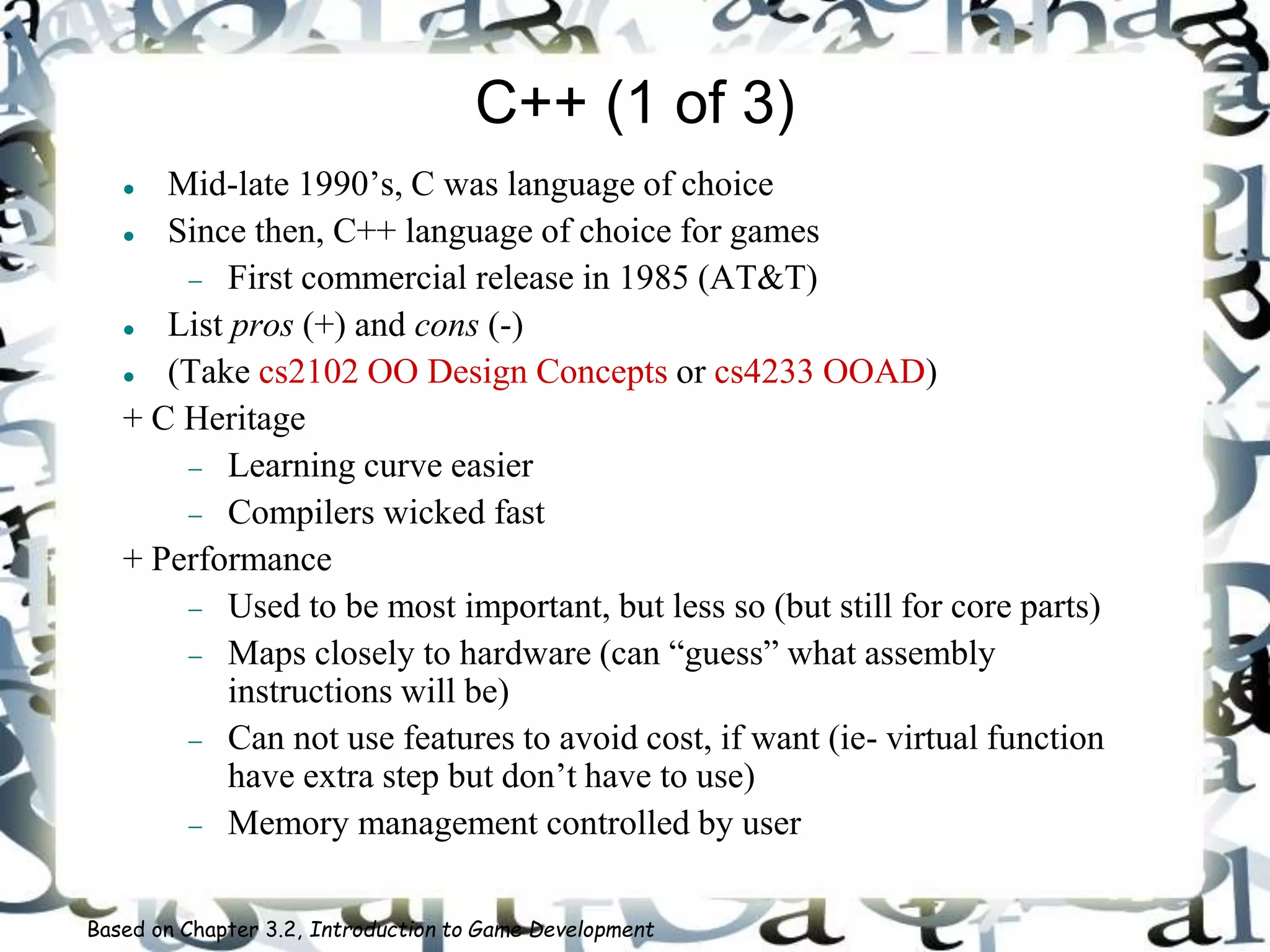 C++ (1 of 3)
 Mid-late 1990’s, C was language of choice
 Since then, C++ language of choice for games
 First commercial release in 1985 (AT&T)
 List pros (+) and cons (-)
 (Take cs2102 OO Design Concepts or cs4233 OOAD)
+ C Heritage
 Learning curve easier
 Compilers wicked fast
+ Performance
 Used to be most important, but less so (but still for core parts)
 Maps closely to hardware (can “guess” what assembly
instructions will be)
 Can not use features to avoid cost, if want (ie- virtual function
have extra step but don’t have to use)
 Memory management controlled by user
Based on Chapter 3.2, Introduction to Game Development
 