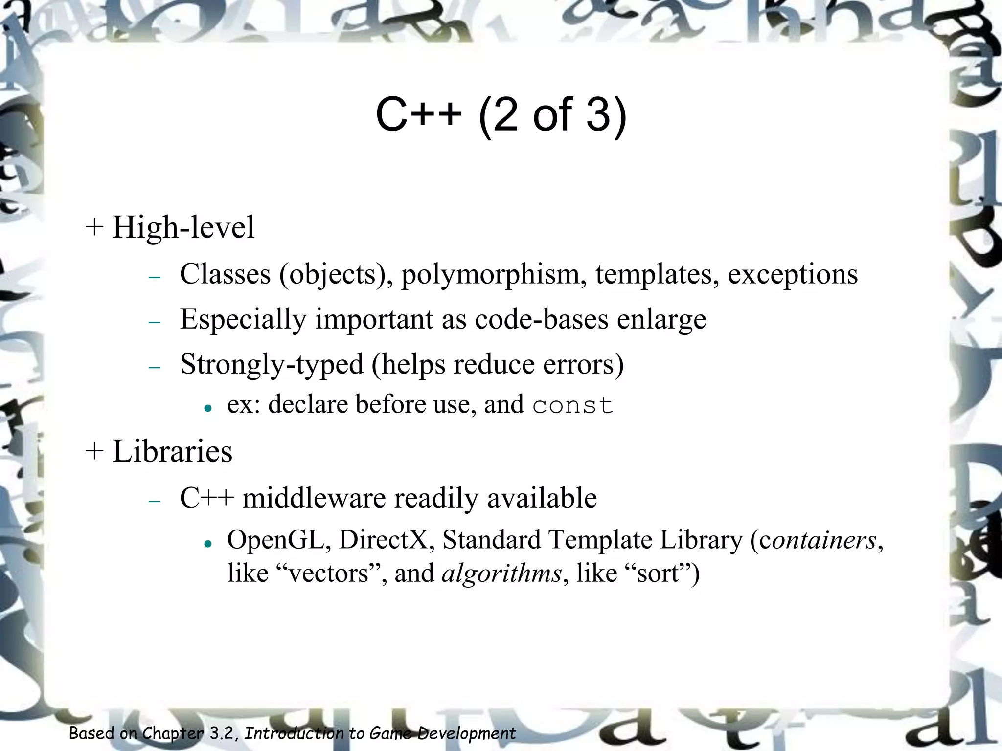 C++ (2 of 3)
+ High-level
 Classes (objects), polymorphism, templates, exceptions
 Especially important as code-bases enlarge
 Strongly-typed (helps reduce errors)
 ex: declare before use, and const
+ Libraries
 C++ middleware readily available
 OpenGL, DirectX, Standard Template Library (containers,
like “vectors”, and algorithms, like “sort”)
Based on Chapter 3.2, Introduction to Game Development
 