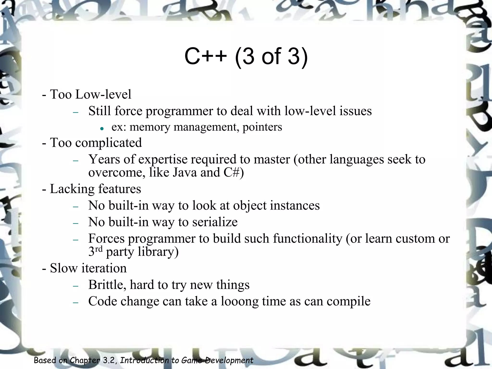 C++ (3 of 3)
- Too Low-level
 Still force programmer to deal with low-level issues
 ex: memory management, pointers
- Too complicated
 Years of expertise required to master (other languages seek to
overcome, like Java and C#)
- Lacking features
 No built-in way to look at object instances
 No built-in way to serialize
 Forces programmer to build such functionality (or learn custom or
3rd party library)
- Slow iteration
 Brittle, hard to try new things
 Code change can take a looong time as can compile
Based on Chapter 3.2, Introduction to Game Development
 